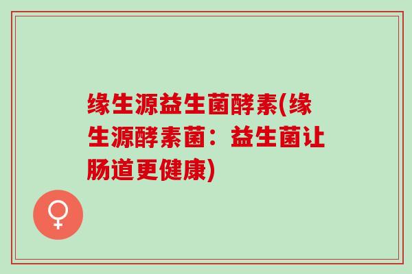 缘生源益生菌酵素(缘生源酵素菌：益生菌让肠道更健康)