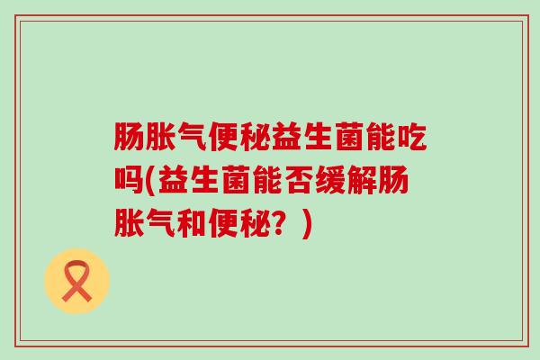 肠胀气便秘益生菌能吃吗(益生菌能否缓解肠胀气和便秘？)
