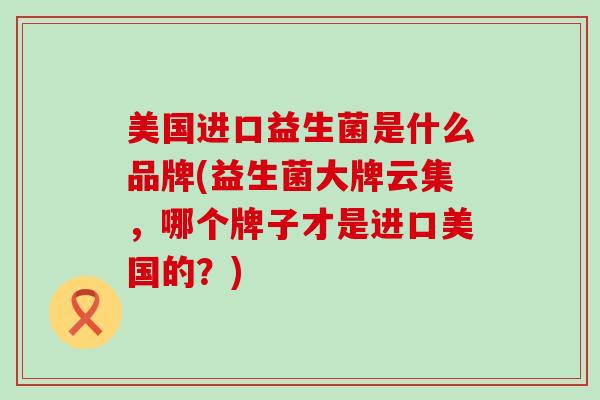美国进口益生菌是什么品牌(益生菌大牌云集，哪个牌子才是进口美国的？)