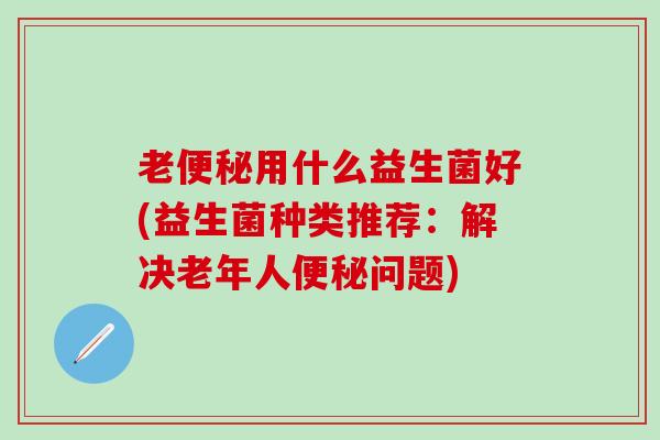 老便秘用什么益生菌好(益生菌种类推荐：解决老年人便秘问题)