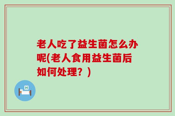 老人吃了益生菌怎么办呢(老人食用益生菌后如何处理？)