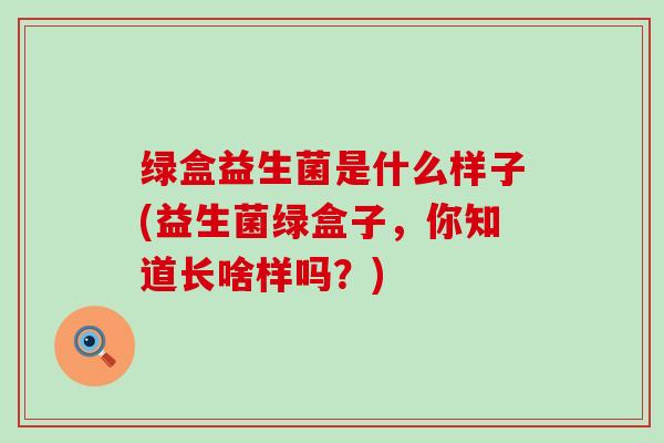 绿盒益生菌是什么样子(益生菌绿盒子，你知道长啥样吗？)