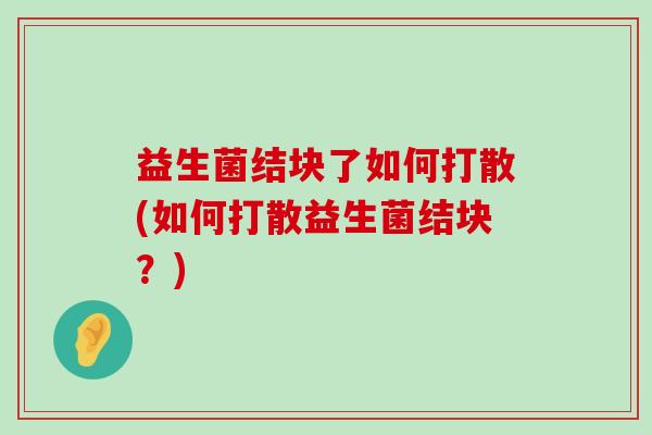 益生菌结块了如何打散(如何打散益生菌结块？)