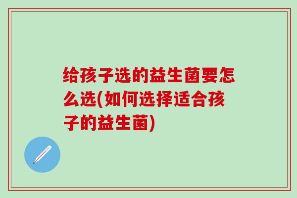 给孩子选的益生菌要怎么选(如何选择适合孩子的益生菌)