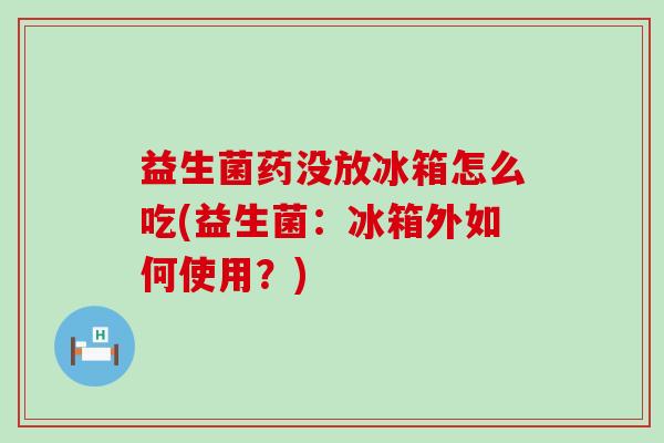 益生菌药没放冰箱怎么吃(益生菌：冰箱外如何使用？)