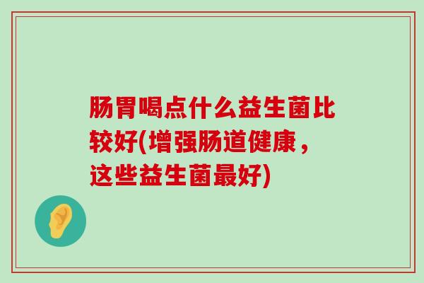 肠胃喝点什么益生菌比较好(增强肠道健康，这些益生菌最好)