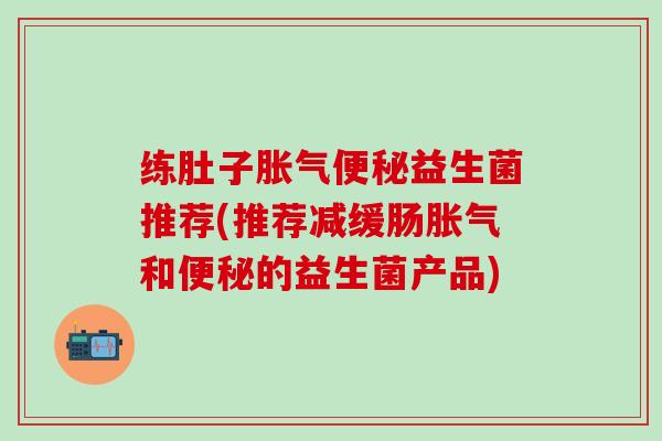 练肚子胀气便秘益生菌推荐(推荐减缓肠胀气和便秘的益生菌产品)