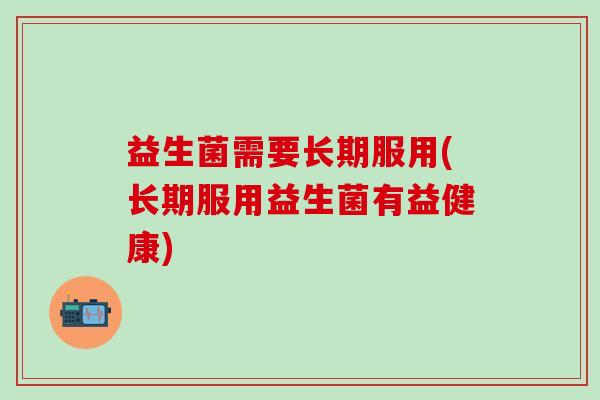 益生菌需要长期服用(长期服用益生菌有益健康) 益生菌需要长期服用(长期服用益生菌有益健康)