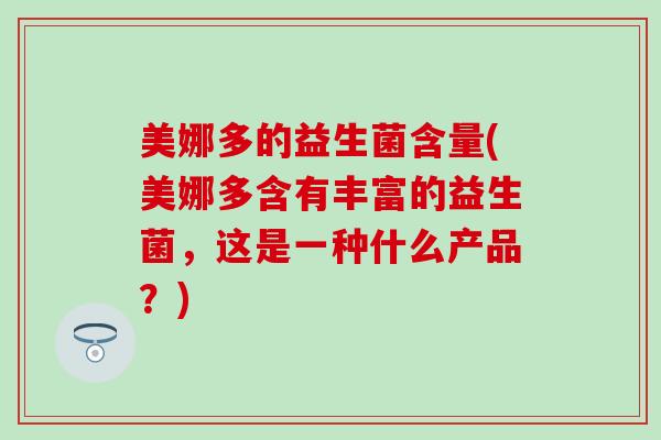 美娜多的益生菌含量(美娜多含有丰富的益生菌，这是一种什么产品？)