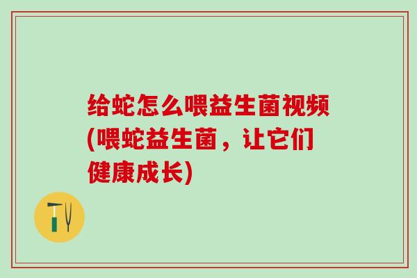 给蛇怎么喂益生菌视频(喂蛇益生菌，让它们健康成长)