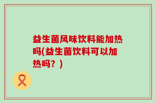 益生菌风味饮料能加热吗(益生菌饮料可以加热吗？)