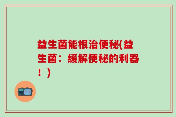 益生菌能根治便秘(益生菌：缓解便秘的利器！)