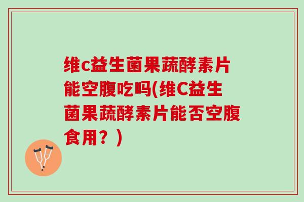 维c益生菌果蔬酵素片能空腹吃吗(维C益生菌果蔬酵素片能否空腹食用？)