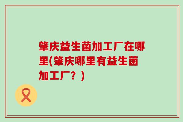 肇庆益生菌加工厂在哪里(肇庆哪里有益生菌加工厂?) 肇庆益生菌加工厂在哪里(肇庆哪里有益生菌加工厂?)