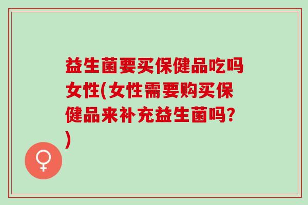 益生菌要买保健品吃吗女性(女性需要购买保健品来补充益生菌吗?) 益生菌要买保健品吃吗女性(女性需要购买保健品来补充益生菌吗?)