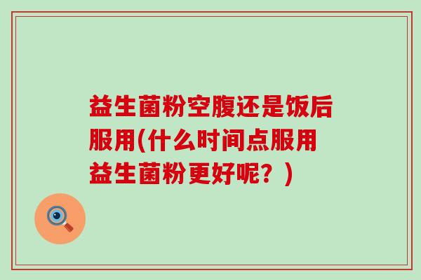 益生菌粉空腹还是饭后服用(什么时间点服用益生菌粉更好呢?) 益生菌粉空腹还是饭后服用(什么时间点服用益生菌粉更好呢?)