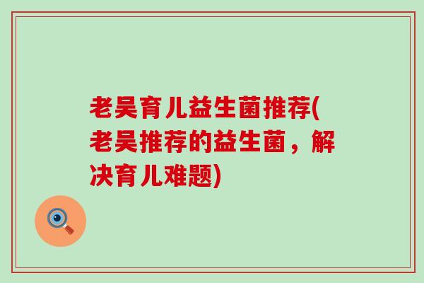 老吴育儿益生菌推荐(老吴推荐的益生菌，解决育儿难题)