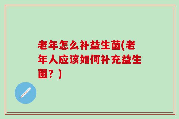 老年怎么补益生菌(老年人应该如何补充益生菌？)