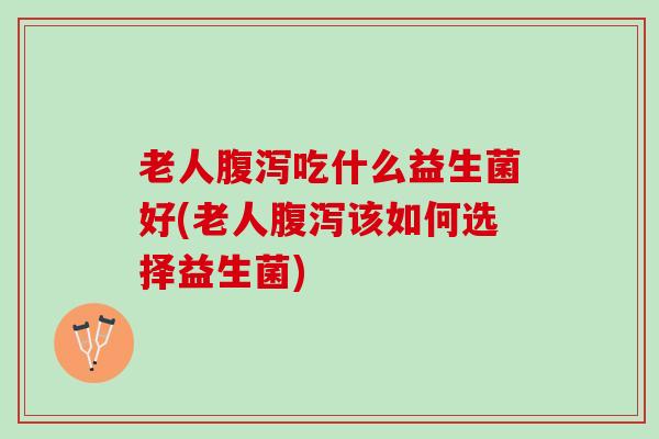 老人腹泻吃什么益生菌好(老人腹泻该如何选择益生菌)