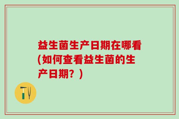 益生菌生产日期在哪看(如何查看益生菌的生产日期？)