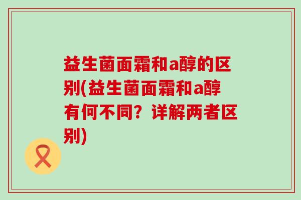 益生菌面霜和a醇的区别(益生菌面霜和a醇有何不同？详解两者区别)