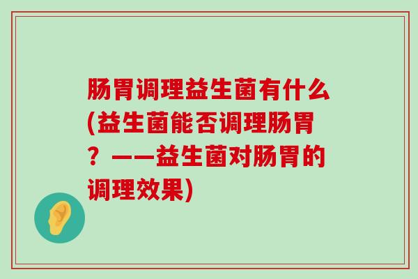 肠胃调理益生菌有什么(益生菌能否调理肠胃？——益生菌对肠胃的调理效果)