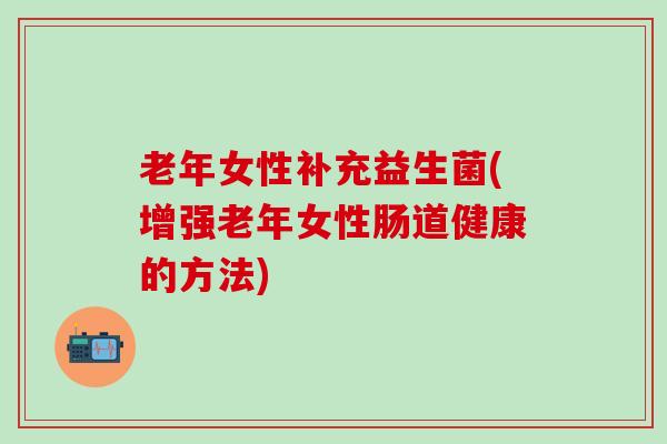 老年女性补充益生菌(增强老年女性肠道健康的方法) 老年女性补充益生菌(增强老年女性肠道健康的方法)