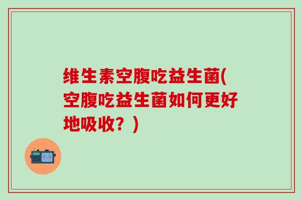 维生素空腹吃益生菌(空腹吃益生菌如何更好地吸收？)
