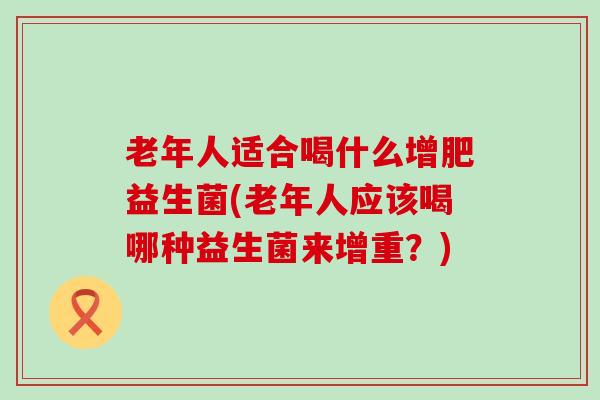 老年人适合喝什么增肥益生菌(老年人应该喝哪种益生菌来增重？)