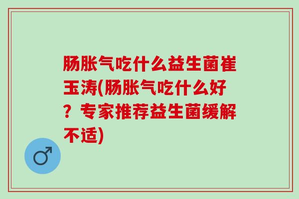 肠胀气吃什么益生菌崔玉涛(肠胀气吃什么好？专家推荐益生菌缓解不适)