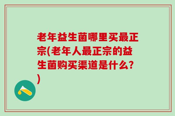 老年益生菌哪里买最正宗(老年人最正宗的益生菌购买渠道是什么？)