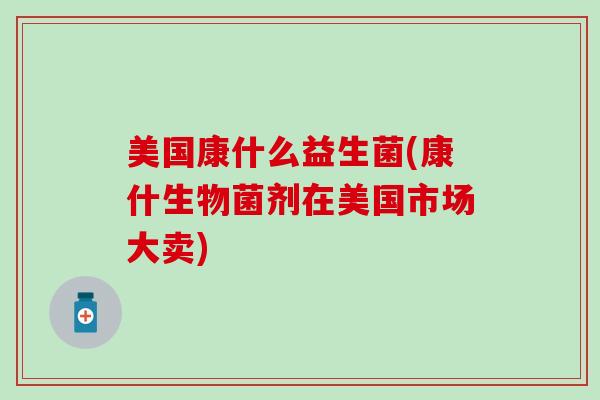 美国康什么益生菌(康什生物菌剂在美国市场大卖)