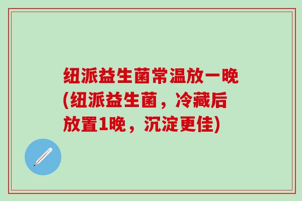 纽派益生菌常温放一晚(纽派益生菌，冷藏后放置1晚，沉淀更佳)