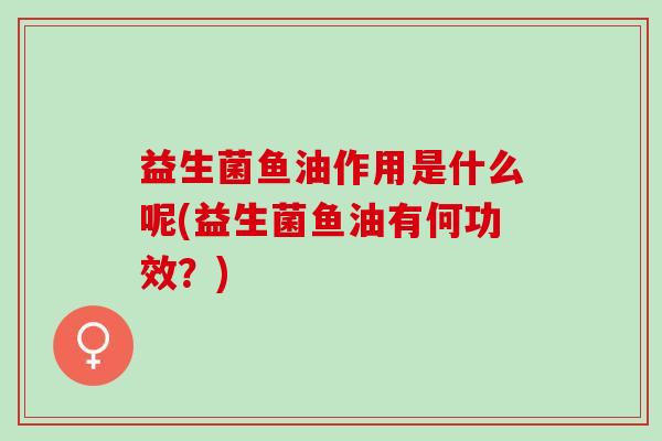 益生菌鱼油作用是什么呢(益生菌鱼油有何功效？)
