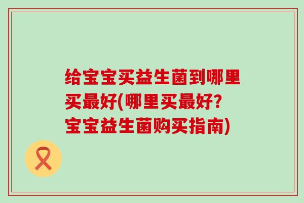 给宝宝买益生菌到哪里买最好(哪里买最好？宝宝益生菌购买指南)