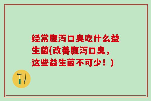 经常腹泻口臭吃什么益生菌(改善腹泻口臭，这些益生菌不可少！)