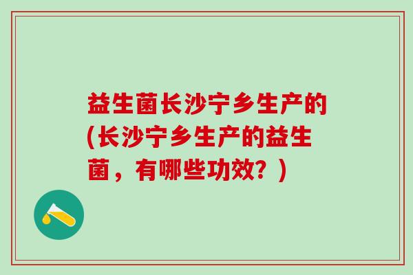 益生菌长沙宁乡生产的(长沙宁乡生产的益生菌，有哪些功效？)
