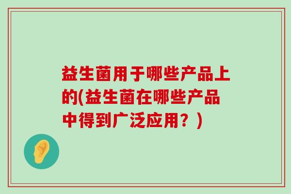 益生菌用于哪些产品上的(益生菌在哪些产品中得到广泛应用？)