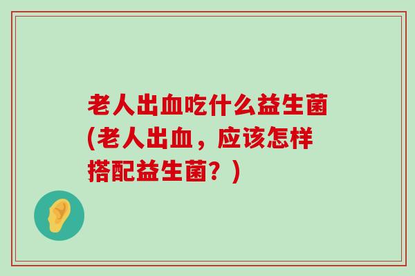 老人出血吃什么益生菌(老人出血，应该怎样搭配益生菌？)