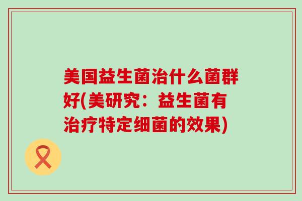 美国益生菌治什么菌群好(美研究：益生菌有治疗特定细菌的效果)
