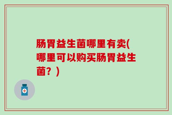 肠胃益生菌哪里有卖(哪里可以购买肠胃益生菌？)