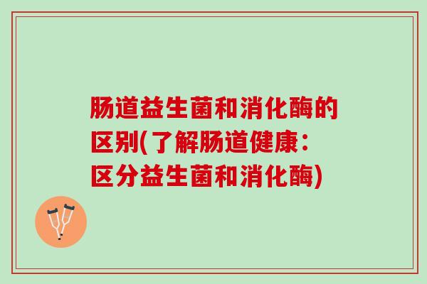 肠道益生菌和消化酶的区别(了解肠道健康:区分益生菌和消化酶) 肠道益生菌和消化酶的区别(了解肠道健康:区分益生菌和消化酶)