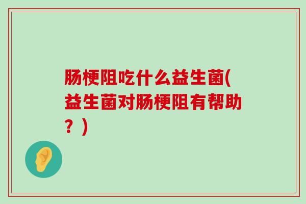 肠梗阻吃什么益生菌(益生菌对肠梗阻有帮助？)