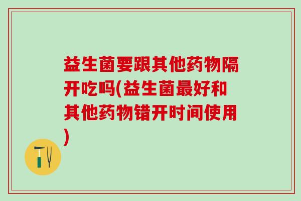 益生菌要跟其他药物隔开吃吗(益生菌最好和其他药物错开时间使用)