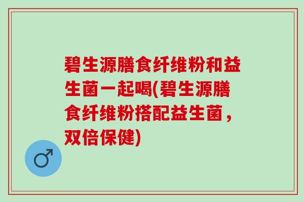 碧生源膳食纤维粉和益生菌一起喝(碧生源膳食纤维粉搭配益生菌，双倍保健)