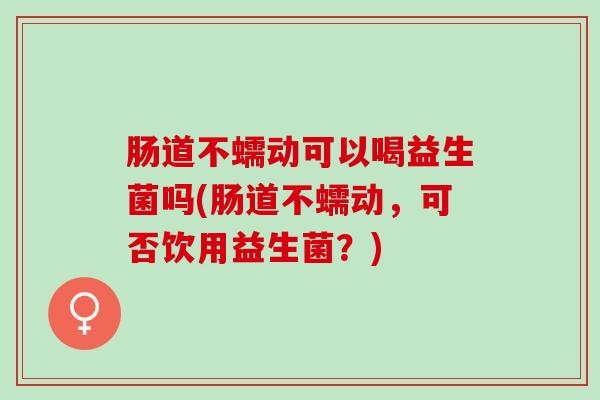 肠道不蠕动可以喝益生菌吗(肠道不蠕动，可否饮用益生菌？)