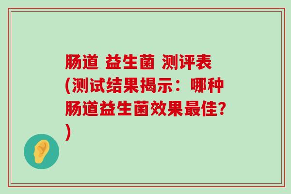 肠道 益生菌 测评表(测试结果揭示：哪种肠道益生菌效果最佳？)