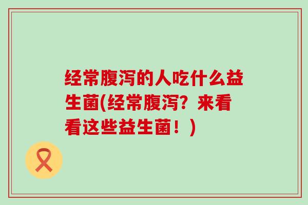经常腹泻的人吃什么益生菌(经常腹泻？来看看这些益生菌！)