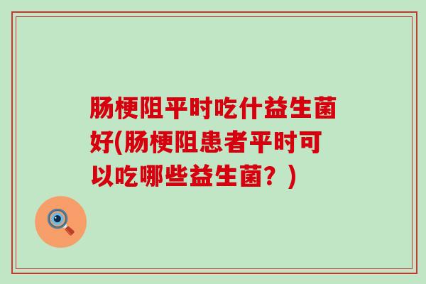 肠梗阻平时吃什益生菌好(肠梗阻患者平时可以吃哪些益生菌？)