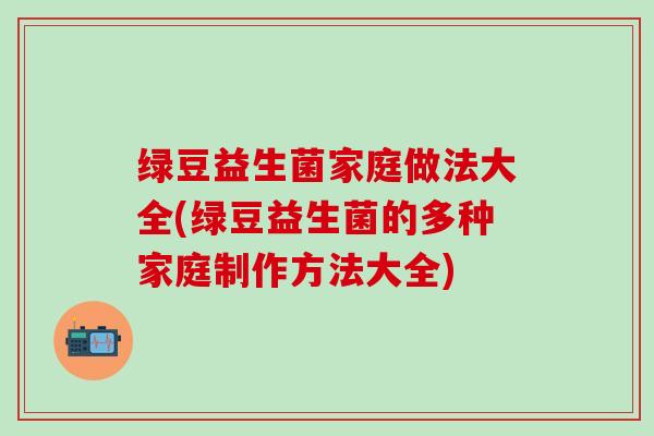 绿豆益生菌家庭做法大全(绿豆益生菌的多种家庭制作方法大全)